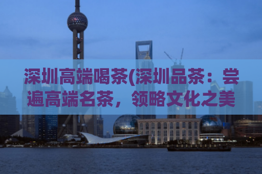 深圳高端喝茶(深圳品茶：尝遍高端名茶，领略文化之美)
