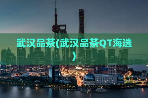 武汉品茶(武汉品茶QT海选)
