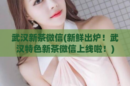 武汉新茶微信(新鲜出炉！武汉特色新茶微信上线啦！)