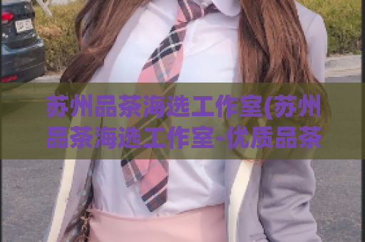 苏州品茶海选工作室(苏州品茶海选工作室-优质品茶大集合)