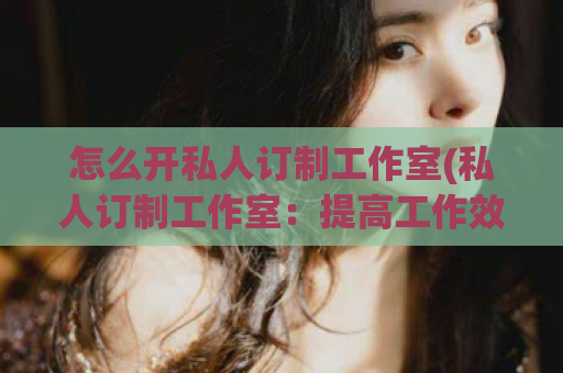 怎么开私人订制工作室(私人订制工作室：提高工作效率的必备利器)