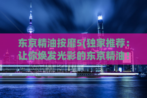 东京精油按靡5(独家推荐：让你焕发光彩的东京精油！)