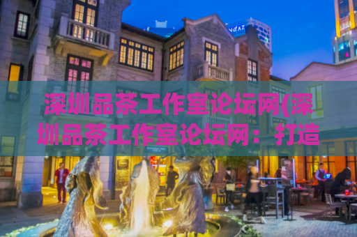 深圳品茶工作室论坛网(深圳品茶工作室论坛网：打造专业品茶服务平台)
