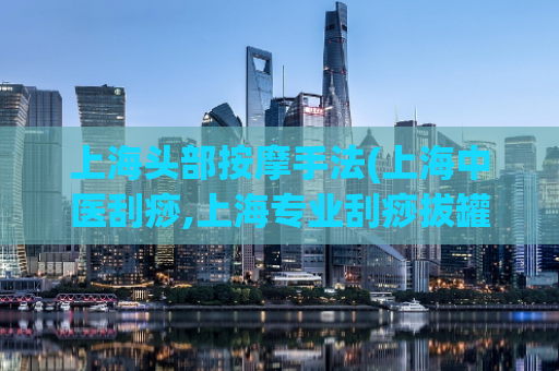 上海头部按摩手法(上海中医刮痧,上海专业刮痧拔罐)