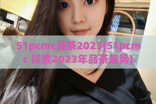 51pcmc品茶2023(51pcmc 探索2023年品茶趋势)