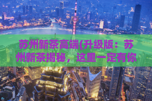 苏州新茶高端(升级版：苏州新茶揭秘，这里一定有你喜欢的！)