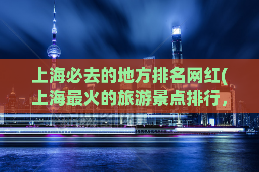 上海必去的地方排名网红(上海最火的旅游景点排行，网红必打卡的必去之地！)