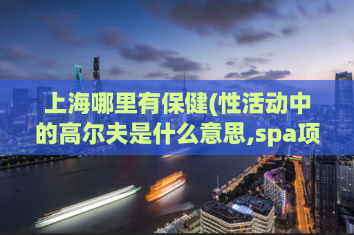上海哪里有保健(性活动中的高尔夫是什么意思,spa项目)