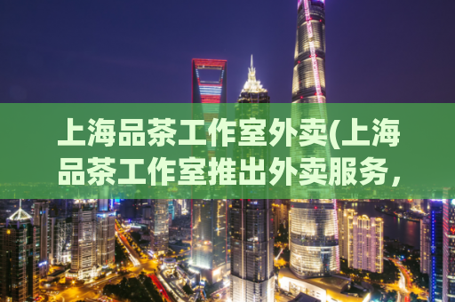 上海品茶工作室外卖(上海品茶工作室推出外卖服务，满足你的口腹之欲！)