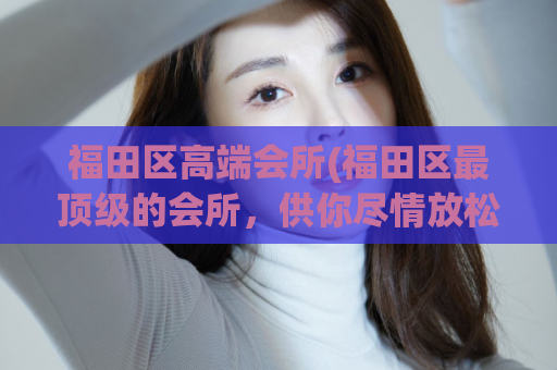 福田区高端会所(福田区最顶级的会所，供你尽情放松和享受)