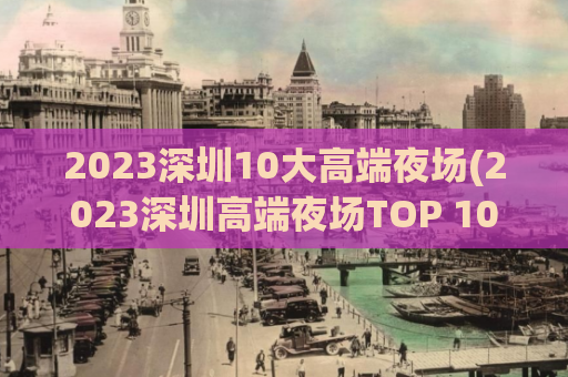 2023深圳10大高端夜场(2023深圳高端夜场TOP 10：魅力璀璨、独领风骚！)