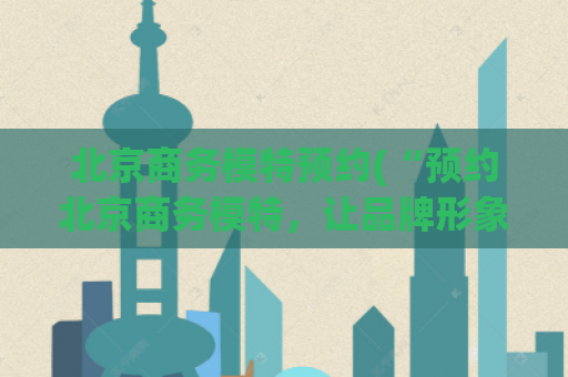 北京商务模特预约(“预约北京商务模特，让品牌形象倍增”)