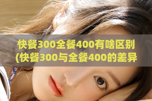 快餐300全餐400有啥区别(快餐300与全餐400的差异是什么？)
