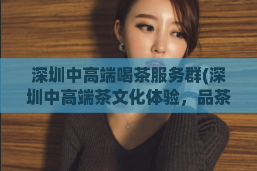 深圳中高端喝茶服务群(深圳中高端茶文化体验，品茶享受不同凡响)