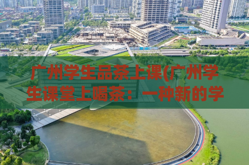 广州学生品茶上课(广州学生课堂上喝茶：一种新的学习体验)