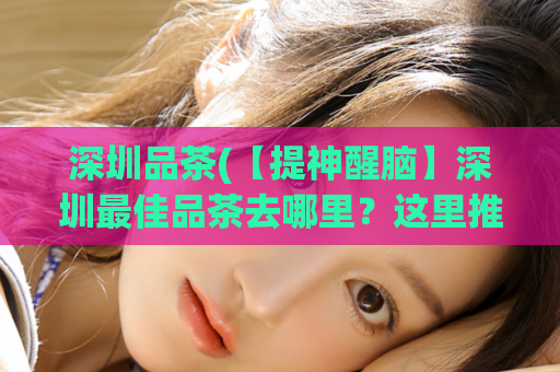 深圳品茶(【提神醒脑】深圳最佳品茶去哪里？这里推荐！)