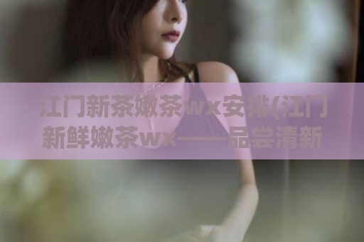 江门新茶嫩茶wx安排(江门新鲜嫩茶wx——品尝清新口感的好选择！)