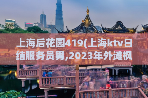 上海后花园419(上海ktv日结服务员男,2023年外滩枫泾夜市开了吗)