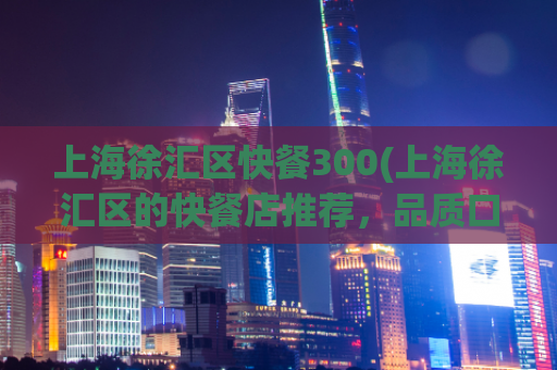 上海徐汇区快餐300(上海徐汇区的快餐店推荐，品质口感超赞！)