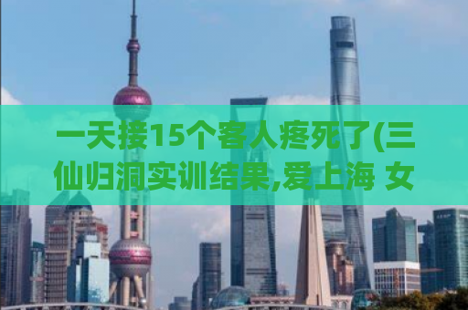 一天接15个客人疼死了(三仙归洞实训结果,爱上海 女生自荐区)