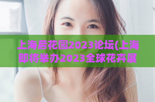 上海后花园2023论坛(上海即将举办2023全球花卉展，成为世界级后花园)
