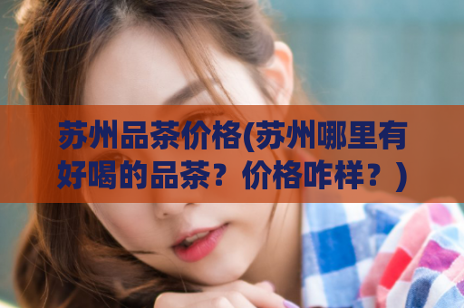 苏州品茶价格(苏州哪里有好喝的品茶？价格咋样？)