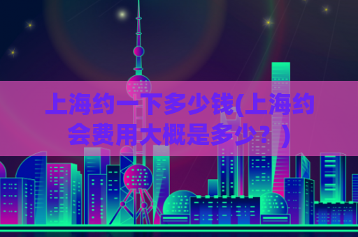 上海约一下多少钱(上海约会费用大概是多少？)