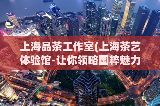 上海品茶工作室(上海茶艺体验馆-让你领略国粹魅力)