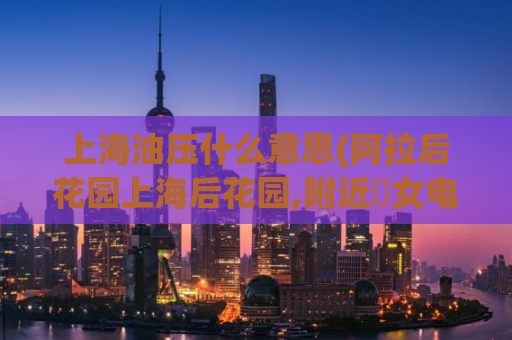 上海油压什么意思(阿拉后花园上海后花园,附近婬女电话号)
