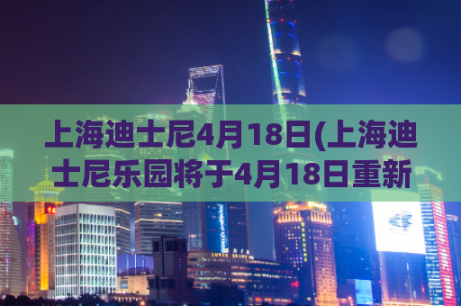 上海迪士尼4月18日(上海迪士尼乐园将于4月18日重新开放)