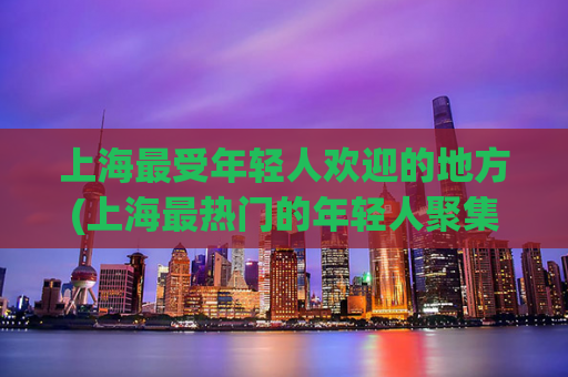 上海最受年轻人欢迎的地方(上海最热门的年轻人聚集地)