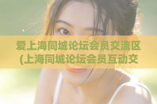 爱上海同城论坛会员交流区(上海同城论坛会员互动交流，打造城市社交新空间)