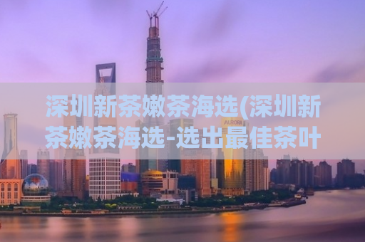 深圳新茶嫩茶海选(深圳新茶嫩茶海选-选出最佳茶叶)