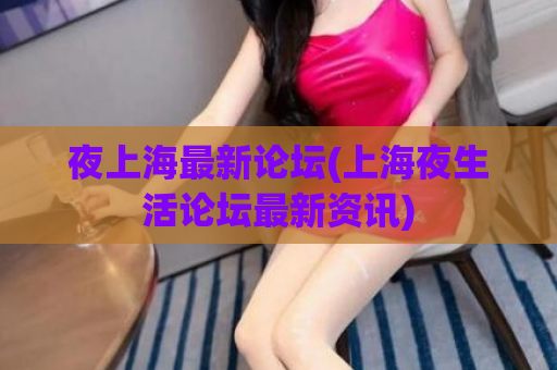 夜上海最新论坛(上海夜生活论坛最新资讯)
