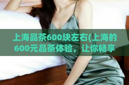 上海品茶600块左右(上海的600元品茶体验，让你畅享品质生活)