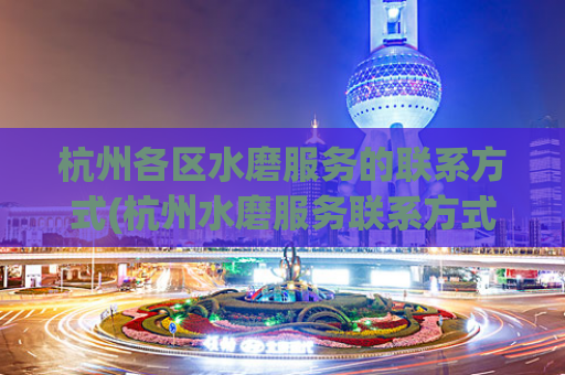 杭州各区水磨服务的联系方式(杭州水磨服务联系方式全揭秘，各区详细通讯录大集合！)