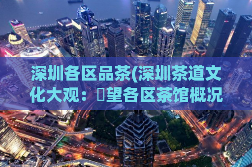 深圳各区品茶(深圳茶道文化大观：瞭望各区茶馆概况)