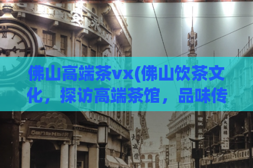 佛山高端茶vx(佛山饮茶文化，探访高端茶馆，品味传统茶艺)