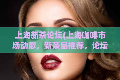 上海新茶论坛(上海咖啡市场动态，新茶品推荐，论坛盛况回顾)