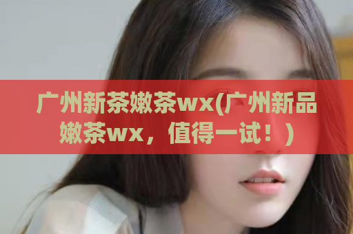 广州新茶嫩茶wx(广州新品嫩茶wx，值得一试！)