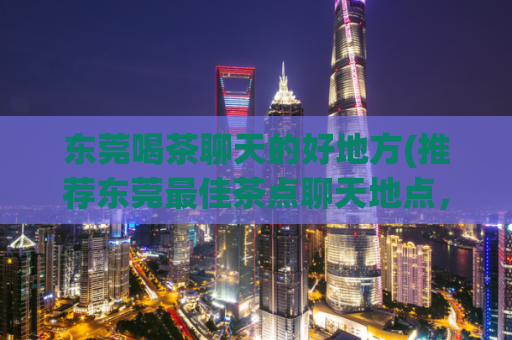 东莞喝茶聊天的好地方(推荐东莞最佳茶点聊天地点，让您轻松度过闲暇时光)