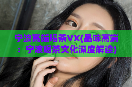 宁波高端喝茶VX(品味高端：宁波喝茶文化深度解读)