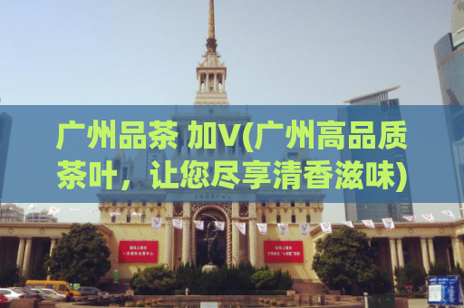 广州品茶 加V(广州高品质茶叶，让您尽享清香滋味)