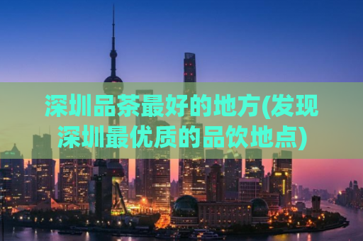 深圳品茶最好的地方(发现深圳最优质的品饮地点)