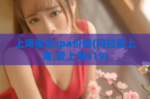 上海柔式spa价格(阿拉爱上海,爱上海419)