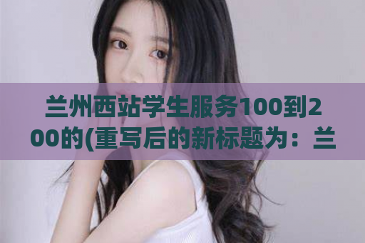 兰州西站学生服务100到200的(重写后的新标题为：兰州西站学生服务升级，更贴心更方便！)