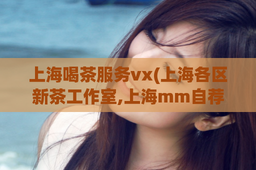 上海喝茶服务vx(上海各区新茶工作室,上海mm自荐)