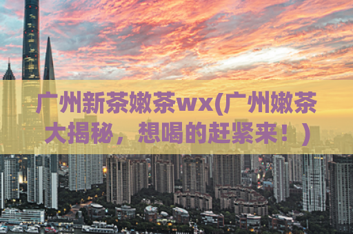 广州新茶嫩茶wx(广州嫩茶大揭秘，想喝的赶紧来！)