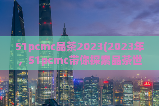 51pcmc品茶2023(2023年，51pcmc带你探索品茶世界)