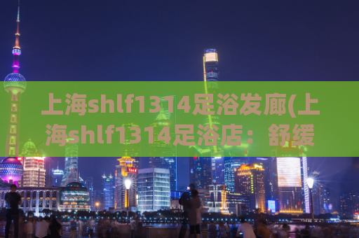 上海shlf1314足浴发廊(上海shlf1314足浴店：舒缓身心的好去处)